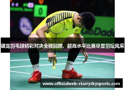 谌龙羽毛球精彩对决全程回顾,超高水平比赛尽显羽坛风采